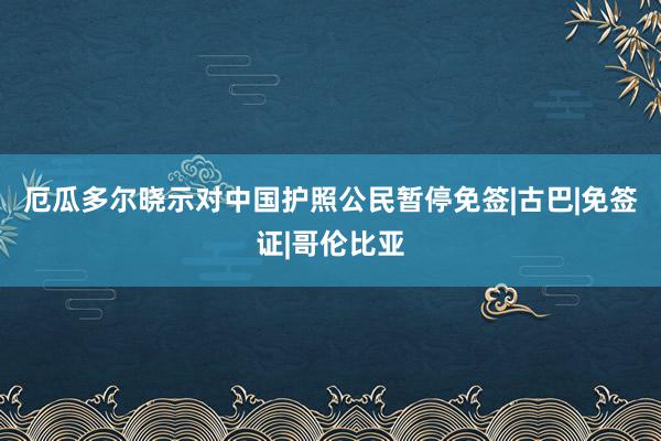 厄瓜多尔晓示对中国护照公民暂停免签|古巴|免签证|哥伦比亚