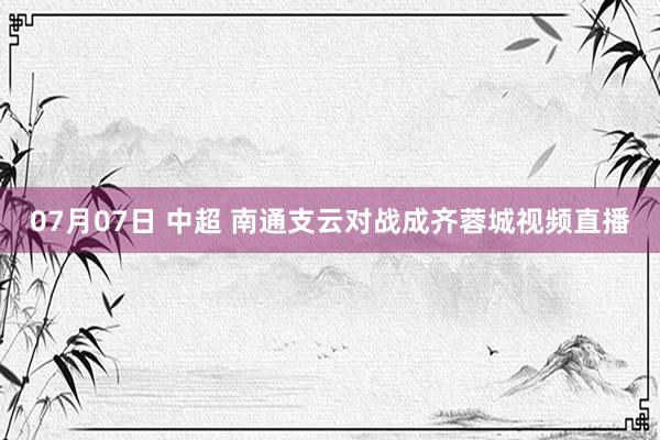 07月07日 中超 南通支云对战成齐蓉城视频直播